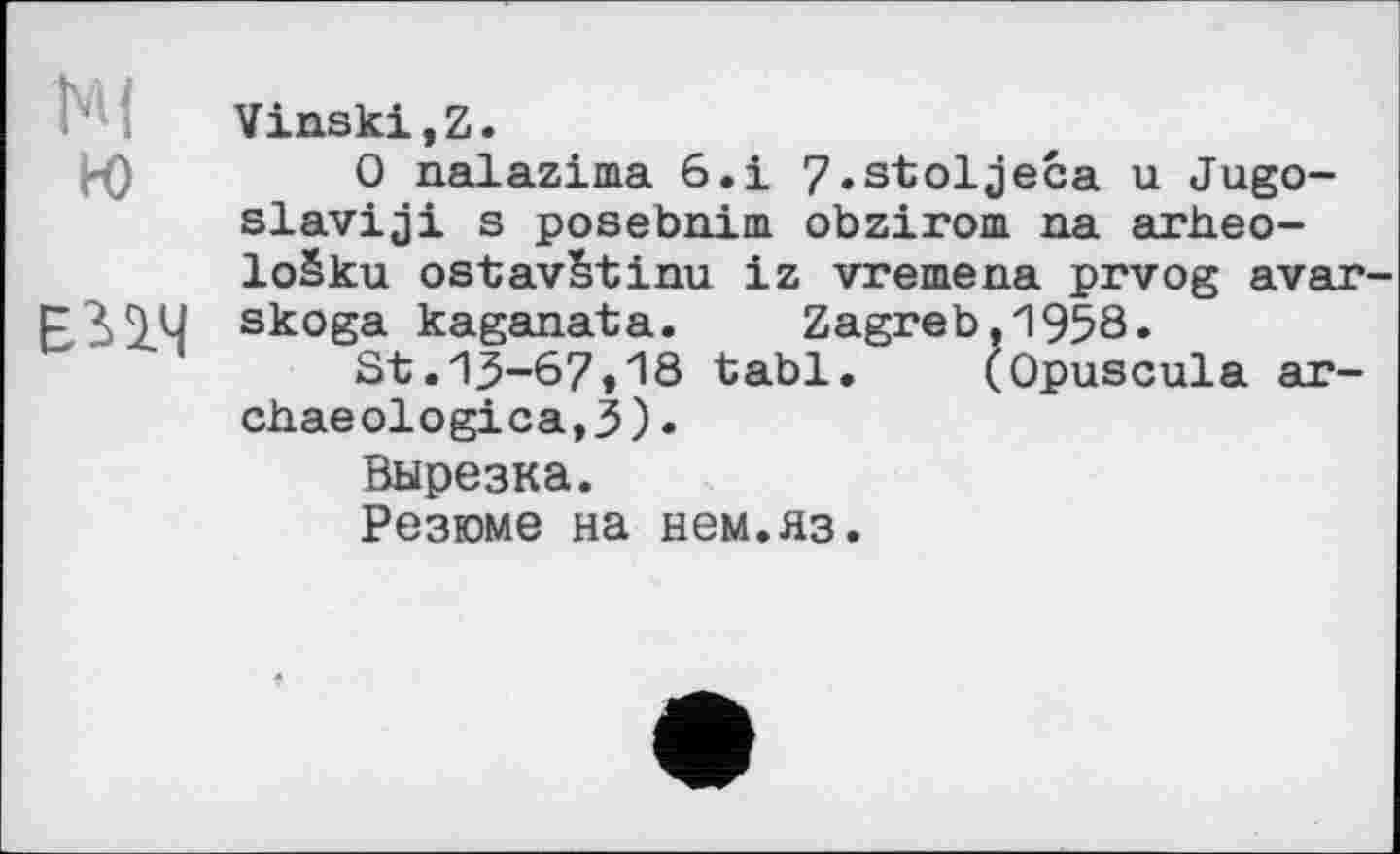 ﻿Ml
го
ЕПЧ
Vinski,Z.
О nalazima 6.і 7.stoljeća u Jugoslavia! s posebnim obzirom na arheo-lošku ostavStinu iz vremena prvog avar-skoga kaganata. Zagreb,1958»
St.13-67»18 tabl.	(Opuscula ar-
chaeological).
Вырезка.
Резюме на нем.яз.